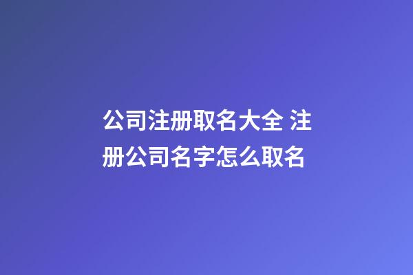 公司注册取名大全 注册公司名字怎么取名